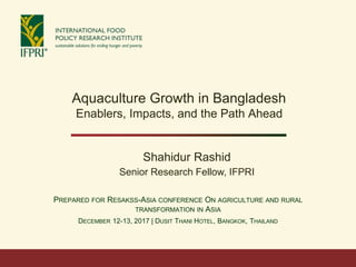 PREPARED FOR RESAKSS-ASIA CONFERENCE ON AGRICULTURE AND RURAL
TRANSFORMATION IN ASIA
DECEMBER 12-13, 2017 | DUSIT THANI HOTEL, BANGKOK, THAILAND
Aquaculture Growth in Bangladesh
Enablers, Impacts, and the Path Ahead
Shahidur Rashid
Senior Research Fellow, IFPRI
 