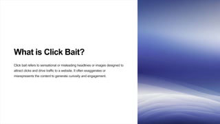 What is Click Bait?
Click bait refers to sensational or misleading headlines or images designed to
attract clicks and drive traffic to a website. It often exaggerates or
misrepresents the content to generate curiosity and engagement.
 