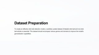 Dataset Preparation
To create an effective click bait detection model, a carefully curated dataset of labeled click bait and non-click
bait articles is essential. This dataset should encompass various genres and domains to improve the model's
generalization capabilities.
 