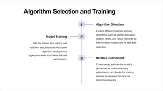 Algorithm Selection and Training
1 Algorithm Selection
Explore different machine learning
algorithms such as logistic regression,
random forest, and neural networks to
find the most suitable one for click bait
detection.
2
Model Training
Split the dataset into training and
validation sets, fine-tune the chosen
algorithm, and optimize
hyperparameters to achieve the best
performance. 3 Iterative Refinement
Continuously evaluate the model's
performance, make necessary
adjustments, and iterate the training
process to enhance the click bait
detection accuracy.
 