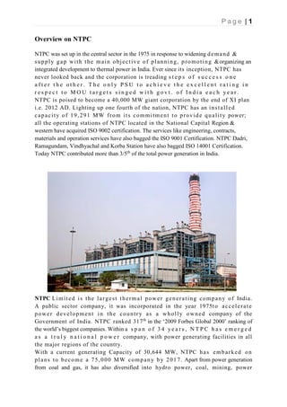 P a g e | 1
Overview on NTPC
NTPC was set up in the central sector in the 1975 in response to widening demand &
supply gap with the main objective of planning, promoting &organizing an
integrated development to thermal power in India. Ever since its inception, NTPC has
never looked back and the corporation is treading s t e p s o f s u c c e s s o n e
a f t e r t h e o t h e r . T h e o n l y P S U t o a c h i e v e t h e e x c e l l e n t r a t i n g i n
r e s p e c t t o M O U t a r g e t s s i n g e d w i t h g o v t . o f I n d i a e a c h y e a r .
NTPC is poised to become a 40,000 MW giant corporation by the end of XI plan
i.e. 2012 AD. Lighting up one fourth of the nation, NTPC has an installed
capacity of 19,291 MW from its commitment to provide quality power;
all the operating stations of NTPC located in the National Capital Region &
western have acquired ISO 9002 certification. The services like engineering, contracts,
materials and operation services have also bagged the ISO 9001 Certification. NTPC Dadri,
Ramagundam, Vindhyachal and Korba Station have also bagged ISO 14001 Certification.
Today NTPC contributed more than 3/5th
of the total power generation in India.
NTPC Limited is the largest thermal power generating company of India.
A public sector company, it was incorporated in the year 1975to accelerate
power development in the country as a wholly owned company of the
Government of India. NTPC ranked 317th
in the ‘2009 Forbes Global 2000’ ranking of
the world’s biggest companies. Within a s p a n o f 3 4 y e a r s , N T P C h a s e m e r g e d
a s a t r u l y n a t i o n a l p o w e r company, with power generating facilities in all
the major regions of the country.
With a current generating Capacity of 30,644 MW, NTPC has embarked on
plans to become a 75,000 MW company by 2017. Apart from power generation
from coal and gas, it has also diversified into hydro power, coal, mining, power
 