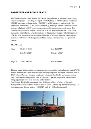 P a g e | 5
DADRI THERMAL POWER PLANT
The National Capital Power Station [NCPS] has the distinction of being the country's only
three in one project ; consisting of Stage-I 840 MW; Stage-II 490MW of coal based units,
829 MW gas based modules , and a 1,500 MW H.V.D.C. converter station {under the
operational control of P.G.C.I.L. since October '93}. The stage-II (490MW*2) coal based
units are scheduled in 2010 to meet the commonwealth games power requirement. The
commercial operation of Stage-II Unit-V 490 MW had been declared w.e.f 31/01/2010.
Besides the station has the largest switchyard in the country with a power handling capacity
of 4,500 MW. The station has the unique distinction of having Asia’s first 100% dry ash
extraction with transit ash storage silos and final storage place converted to a green ash
mound.
PLANT SIZE-
Stage I- Unit-1 210MW Unit-2 210MW
Unit-3 210MW Unit-4 210MW
Stage II- Unit-5 490MW Unit-6 490MW
The coal-based station mainly meets power requirements of the national capital region[NCR],
and the northern grid. With the world band funding component the capital cost of the units is
16.69 billion. There are four coal based units with a coal-fired boiler and a steam turbine
each. There a three storage tanks, each of capacity 15,000 KL, enough for continuous oil
firing requirement have been provided for the boilers.
Coal Source: The Coal is transported from the Piparwar block of mines of the north
Karanpura Coalfield of Bihar, over a distance of about 1,200 km. by the Indian railways. The
coal requirement for four units is 15,000 M.T each day 3.67 million annually.
 