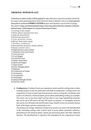 P a g e | 6
THERMAL POWER PLANT
Athermalpowerstationconsistsofalltheequipment’sandasubsystem required to produce electricity
by using a steam generating boiler fired with fossil fuels or befouls to drive an electricgenerator.
SomeprefertousethetermENERGYCENTERbecause such facilities convert form of energy
like nuclear energy,gravitationalpotentialenergyorheatenergy(derivedfromthecombustionoffuel)into
electricalenergy.Typicaldiagramofacoalpowerthermalpowerstation-
1-Cooling water pump
2-Three phase transmission line.
3-Step up transformer
4-Electrical generator
5-Low pressure steam
6-Boiler feed water pump
7-Surface condenser
8-Intermediate pressure steam turbine
9-Steam control valve.
10-High pressure steam turbine
11-Deaerator feed water heater
12-Coal conveyer
13-Coal Hopper
14-Coal Pulverizer
15-Boiler steam drum
16-Boiler ash hopper
17-Super heater
18-Force Draught (draft)
19-Reheater
20-Combustion air intake
21-Economiser
22-Air preheater
23-Precipitator
24-Induced Draught (Draft)
25-Fuel Gas Stack
1- Cooling tower: Cooling Towers are evaporative coolers used for cooling water or other
working medium to near the ambivalent web-bulb air temperature. Cooling towers use
evaporation of water to reject heat from processes such as cooling the circulating water
used in oil refineries, Chemical plants, power plants and building cooling, for example.
The tower vary in size from small roof-top units to very large hyperboloid structures
that can be up to 200 meters tall and 100 meters in diameter, or rectangular structure
that can be over 40 meters tall and 80 meters long. Smaller towers are normally factory
built, while larger ones are constructed on site.
The primary use of large, industrial cooling tower system is to remove the heat absorbed
in the circulating cooling water systems used in power plants, petroleum refineries,
petrochemical and chemical plants, natural gas processing plants and other industrial
facilities. The absorbed heat is rejected to the atmosphere by the evaporation of some
 