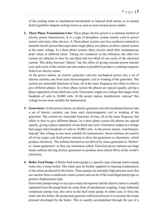 P a g e | 7
of the cooling water in mechanical forced-draft or induced draft towers or in natural
draft hyperbolic shaped cooling towers as seen at most nuclear power plants
2- Three Phase Transmission Line: Three phase electric power is a common method of
electric power transmission. It is a type of polyphase system mainly used to power
motors and many other devices. A Three phase system uses less conductor material to
transmit electric power than equivalent single phase, two phase, or direct current system
at the same voltage. In a three phase system, three circuits reach their instantaneous
peak values at different times. Taking one conductor as the reference, the other two
current are delayed in time by one-third and two-third of one cycle of the electrical
current. This delay between “phases” has the effect of giving constant power transfer
over each cycle of the current and also makes it possible to produce a rotating magnetic
field in an electric motor.
At the power station, an electric generator converts mechanical power into a set of
electric currents, one from each electromagnetic coil or winding of the generator. The
current are sinusoidal functions of time, all at the same frequency but offset in time to
give different phases. In a three phase system the phases are spaced equally, giving a
phase separation of one-third one cycle. Generators output at a voltage that ranges from
hundreds of volts to 30,000 volts. At the power station, transformers: step-up” this
voltage to one more suitable for transmission.
3- Generators: At the power station, an electric generator converts mechanical power into
a set of electric currents, one from each electromagnetic coil or winding of the
generator. The current are sinusoidal functions of time, all at the same frequency but
offset in time to give different phases. In a three phase system the phases are spaced
equally, giving a phase separation of one-third one cycle. Generators output at a voltage
that ranges from hundreds of volts to 30,000 volts. At the power station, transformers:
step-up” this voltage to one more suitable for transmission. Steam turbines are used in
all of our major coal fired power stations to drive the generators or alternators, which
produce electricity. The turbines themselves are driven by steam generated in ‘Boilers’
or ‘steam generators’ as they are sometimes called. Electrical power stations use large
steam turbines driving electric generators to produce most (about 86%) of the world’s
electricity.
4- Boiler Feed Pump- A Boiler feed water pump is a specific type of pump used to pump
water into a steam boiler. The water may be freshly supplied or retuning condensation
of the steam produced by the boiler. These pumps are normally high pressure units that
use suction from a condensate return system and can be of the centrifugal pump type or
positive displacement type.
Feed water pumps range in size up to many horsepower and the electric motor is usually
separated from the pump body by some form of mechanical coupling. Large industrial
condensate pumps may also serve as the feed water pump. In either case, to force the
water into the boiler; the pump must generate sufficient pressure to overcome the steam
pressure developed by the boiler. This is usually accomplished through the use of a
 