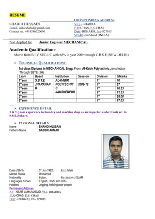 RESUME 
CROSSPONDING ADDRESS 
SHAHID HUSSAIN VILL - BHARRA 
Email- sailorshahid@gmail.com P . O -CHAS, P . S -CHAS 
Contact no. +919386620096 DIST -BOKARO, PIN -827013 
STATE -Jharkhand (INDIA) 
Post Applied for Junior Engineer MECHANICAL 
Academic Qualification:- 
Matric from B.I.V SEC-1/C with 68% in year 2009 through C.B.S.E (NEW DELHI) 
 TECHNICAL QUALIFICATION:- 
1st class Diploma in MECHANICAL Engg. From Al-Kabir Polytechnic,Jamshedpur 
Through SBTE (JH) 
Exam Board Institution Session Division %Marks 
1stsem S.B.T.E 
JHARKHAN 
D 
AL-KABIR 
POLYTECHNI 
C JAMSHEDPUR 
2009-12 
1ST 70 
2ndsem 1St 67 
3rdsem 1st 70.53 
4thsem 1st 71.33 
5thsem 1st 68.00 
6thsem 1st 77.03 
 EXPERIENCE DETAIL 
1 & ½ years experience in foundry and machine shop as an inspector under Contract in 
SAIL,Bokaro. 
 PERSONAL DETAILS 
Name : SHAHID HUSSAIN 
Father’s Name : SABBIR AHMAD 
Date of Birth : 5th Jun 1992, SEX: Male 
Marital Status : Unmarried 
Nationality : Indian, RELIGION: ISLAM 
Languages Known : English, Hindi, and Urdu 
Hobbies : Jogging, helping poor people 
Permanent Address 
AT : -NEAR JAMA MASJID, VILL- BHARRA 
P.O -CHAS, P . S - CHAS 
DIST – BOKARO, Pin - 827013 
 