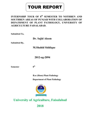 INTERNSHIP TOUR OF 8th
SEMESTER TO NOTHREN AND
SOUTHREN AREAS OF PUNJAB WITH COLLABORATION OF
DEPATRMENT OF PLANT PATHOLOGY, UNIVERSITY OF
AGRICULTURE FAISALABAD.
Submitted To,
Dr. Sajid Aleem
Submitted By,
M.Shahid Siddique
2012-ag-2094
Semester 8th
B.sc (Hons) Plant Pathology
Department of Plant Pathology
University of Agriculture, Faisalabad
2018
TOUR REPORT
 