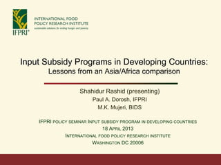Input Subsidy Programs in Developing Countries:
       Lessons from an Asia/Africa comparison

                     Shahidur Rashid (presenting)
                          Paul A. Dorosh, IFPRI
                            M.K. Mujeri, BIDS

    IFPRI POLICY SEMINAR INPUT SUBSIDY PROGRAM IN DEVELOPING COUNTRIES
                               18 APRIL 2013
               INTERNATIONAL FOOD POLICY RESEARCH INSTITUTE
                           WASHINGTON DC 20006
 