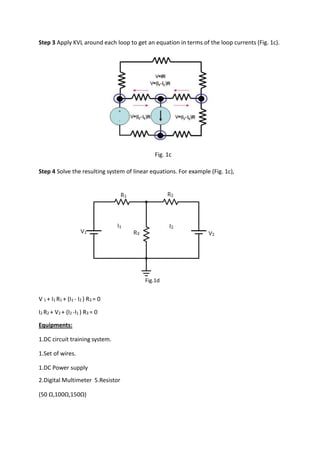 Step 3 Apply KVL around each loop to get an equation in terms of the loop currents (Fig. 1c).
Fig. 1c
Step 4 Solve the resulting system of linear equations. For example (Fig. 1c),
V 1 + I1 R1 + (I1 - I2 ) R3 = 0
I2 R2 + V2 + (I2 -I1 ) R3 = 0
Equipments:
1.DC circuit training system.
1.Set of wires.
1.DC Power supply
2.Digital Multimeter 5.Resistor
(50 Ω,100Ω,150Ω)
Fig.1d
 