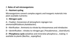 2 -Roles of soil microorganisms
A – Nutrient cycling
Microorganisms convert complex organic and inorganic materials into
plant available nutrients:
1 - Nitrogen cycle:
A – Fixation :Conversion of atmospheric nigrogen ton
ammonia(Rhizobium,Azotobacter).
B – Nitrification : Ammonia to nitrate by nitrosomonas and nitrobacter.
D – denitrification : nitrates to nitrogen gas ( Pseudomonas , clostridium).
2 – Phosphorus cycle:solubilize and mineralize phosphorus , making it
available to plants (Bacillus , aspergillus)
 