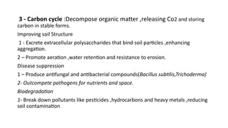 3 - Carbon cycle :Decompose organic matter ,releasing Co2 and storing
carbon in stable forms.
Improving soil Structure
1 - Excrete extracellular polysaccharides that bind soil particles ,enhancing
aggregation.
2 – Promote aeration ,water retention and resistance to erosion.
Disease suppression
1 – Produce antifungal and antibacterial compounds(Bacillus subtilis,Trichoderma)
2- Outcompete pathogens for nutrients and space.
Biodegradation
1- Break down pollutants like pesticides ,hydrocarbons and heavy metals ,reducing
soil contamination
 