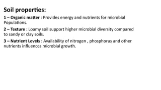 Soil properties:
1 – Organic matter : Provides energy and nutrients for microbial
Populations.
2 – Texture : Loamy soil support higher microbial diversity compared
to sandy or clay soils.
3 – Nutrient Levels : Availability of nitrogen , phosphorus and other
nutrients influences microbial growth.
 