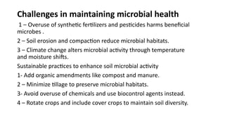 Challenges in maintaining microbial health
1 – Overuse of synthetic fertilizers and pesticides harms beneficial
microbes .
2 – Soil erosion and compaction reduce microbial habitats.
3 – Climate change alters microbial activity through temperature
and moisture shifts.
Sustainable practices to enhance soil microbial activity
1- Add organic amendments like compost and manure.
2 – Minimize tillage to preserve microbial habitats.
3- Avoid overuse of chemicals and use biocontrol agents instead.
4 – Rotate crops and include cover crops to maintain soil diversity.
 