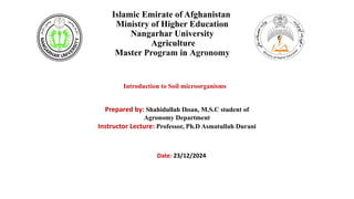 Islamic Emirate of Afghanistan
Ministry of Higher Education
Nangarhar University
Agriculture
Master Program in Agronomy
Introduction to Soil microorganisms
Prepared by: Shahidullah Ihsan, M.S.C student of
Agronomy Department
Instructor Lecture: Professor, Ph.D Asmatullah Durani
Date: 23/12/2024
 