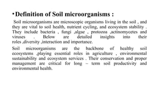 •Definition of Soil microorganisms :
Soil microorganisms are microscopic organisms living in the soil , and
they are vital to soil health, nutrient cycling, and ecosystem stability .
They include bacteria , fungi ,algae , protozoa ,actinomycetes and
viruses . Below are detailed insights into their
roles ,diversity ,interaction and importance.
Soil microorganisms are the backbone of healthy soil
ecosystems ,playing essential roles in agriculture , environmental
sustainability and ecosystem services . Their conservation and proper
management are critical for long – term soil productivity and
environmental health.
 