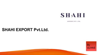 SHAHI EXPORT Pvt.Ltd.
BY TEAM
By
ULHAS
 