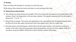 10
 Drying:
Films are dried with the help of x-ray dryer in a dust free area.
While drying, films should not touch each other to avoid sticking of the films.
 Manual processing method:
 Stir solutions by using stirring rod or paddle .This mixes chemicals and regularizes the temperature of the
solution. Check the temperature of the developer solution. The optimal temperature for the developer is
between 65°F to 70°F.
 Mount films on hanger. Turn on the safe light Remove the exposed film from its lightproof packet Hold
the film only from their edges Clip the bare film to the hanger clip (1 film to a single clip)
 Develop immerse the film hangers with the films into developer solution. Film must not contact one
another or the sides of the processing tanks during development. Activate the timer, agitate mildly for 5
seconds to sweep air bubbles off the film to allow uniform contrast of developer.
Pitch Deck
 