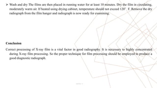 12
 Wash and dry The films are then placed in running water for at least 10 minutes. Dry the film in circulating,
moderately warm air. If heated using drying cabinet, temperature should not exceed 120°F. Remove the dry
radiograph from the film hanger and radiograph is now ready for examining.
Conclusion
Correct processing of X-ray film is a vital factor in good radiography. It is necessary to highly concentrated
during X-ray film processing. So the proper technique for film processing should be employed to produce a
good diagnostic radiograph.
Pitch Deck
 