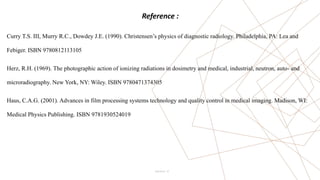 13
Reference :
Curry T.S. III, Murry R.C., Dowdey J.E. (1990). Christensen’s physics of diagnostic radiology. Philadelphia, PA: Lea and
Febiger. ISBN 9780812113105
Herz, R.H. (1969). The photographic action of ionizing radiations in dosimetry and medical, industrial, neutron, auto- and
microradiography. New York, NY: Wiley. ISBN 9780471374305
Haus, C.A.G. (2001). Advances in film processing systems technology and quality control in medical imaging. Madison, WI:
Medical Physics Publishing. ISBN 9781930524019
Pitch Deck
 