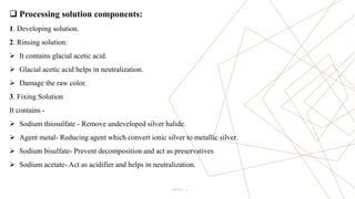 4
 Processing solution components:
1. Developing solution.
2. Rinsing solution:
 It contains glacial acetic acid.
 Glacial acetic acid helps in neutralization.
 Damage the raw color.
3. Fixing Solution
It contains -
 Sodium thiosulfate - Remove undeveloped silver halide.
 Agent metal- Reducing agent which convert ionic silver to metallic silver.
 Sodium bisulfate- Prevent decomposition and act as preservatives
 Sodium acetate- Act as acidifier and helps in neutralization.
Pitch Deck
 