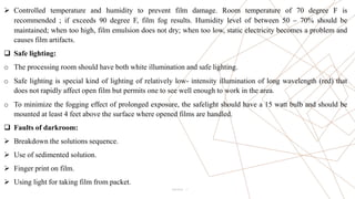 7
 Controlled temperature and humidity to prevent film damage. Room temperature of 70 degree F is
recommended ; if exceeds 90 degree F, film fog results. Humidity level of between 50 – 70% should be
maintained; when too high, film emulsion does not dry; when too low, static electricity becomes a problem and
causes film artifacts.
 Safe lighting:
o The processing room should have both white illumination and safe lighting.
o Safe lighting is special kind of lighting of relatively low- intensity illumination of long wavelength (red) that
does not rapidly affect open film but permits one to see well enough to work in the area.
o To minimize the fogging effect of prolonged exposure, the safelight should have a 15 watt bulb and should be
mounted at least 4 feet above the surface where opened films are handled.
 Faults of darkroom:
 Breakdown the solutions sequence.
 Use of sedimented solution.
 Finger print on film.
 Using light for taking film from packet.
Pitch Deck
 