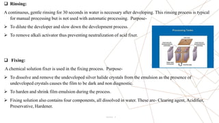 9
 Rinsing:
A continuous, gentle rinsing for 30 seconds in water is necessary after developing. This rinsing process is typical
for manual processing but is not used with automatic processing. Purpose-
 To dilute the developer and slow down the development process.
 To remove alkali activator thus preventing neutralization of acid fixer.
 Fixing:
A chemical solution fixer is used in the fixing process. Purpose-
 To dissolve and remove the undeveloped silver halide crystals from the emulsion as the presence of
undeveloped crystals causes the film to be dark and non diagnostic.
 To harden and shrink film emulsion during the process.
 Fixing solution also contains four components, all dissolved in water. These are- Clearing agent, Acidifier,
Preservative, Hardener.
Pitch Deck
 