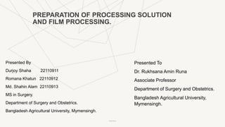 PREPARATION OF PROCESSING SOLUTION
AND FILM PROCESSING.
Presented By
Durjoy Shaha 22110911
Romana Khatun 22110912
Md. Shahin Alam 22110913
MS in Surgery.
Department of Surgery and Obstetrics.
Bangladesh Agricultural University, Mymensingh.
Presented To
Dr. Rukhsana Amin Runa
Associate Professor
Department of Surgery and Obstetrics.
Bangladesh Agricultural University,
Mymensingh.
Pitch Deck
 