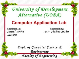 Computer Application Lab
University of Development
Alternative (UODA)
Submitted To:
Samsul Arifin
Lecturer
Submitted By:
Mst. Shahina Akther
Dept. of Computer Science &
Engineering
Faculty of Engineering
 