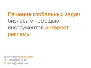Решение глобальных задач
бизнеса с помощью
инструментов интернет-
рекламы
Шахин Мусаев, pampik.com
M: +380 63 236 24 56
E: shahin@pampik.com
 