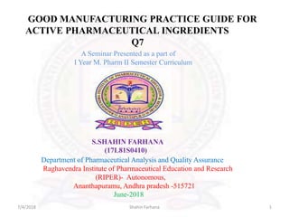 A Seminar Presented as a part of
I Year M. Pharm II Semester Curriculum
S.SHAHIN FARHANA
(17L81S0410)
Department of Pharmaceutical Analysis and Quality Assurance
Raghavendra Institute of Pharmaceutical Education and Research
(RIPER)- Autonomous,
Ananthapuramu, Andhra pradesh -515721
June-2018
GOOD MANUFACTURING PRACTICE GUIDE FOR
ACTIVE PHARMACEUTICAL INGREDIENTS
Q7
7/4/2018 1Shahin Farhana
 