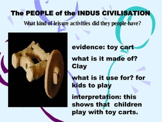 The PEOPLE of the INDUS CIVILISATION   What kind of leisure activities did they people have? evidence: toy cart what is it made of? Clay what is it use for? for kids to play interpretation: this shows that  children play with toy carts.   