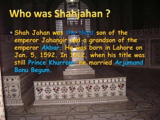  Shah Jahan was the third son of the
emperor Jahangir and a grandson of the
emperor Akbar. He was born in Lahore on
Jan. 5, 1592. In 1612, when his title was
still Prince Khurram, he married Arjumand
Banu Begum.