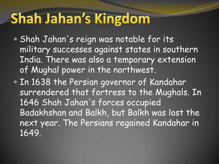  Shah Jahan's reign was notable for its
military successes against states in southern
India. There was also a temporary extension
of Mughal power in the northwest.
In 1638 the Persian governor of Kandahar
surrendered that fortress to the Mughals. In
1646 Shah Jahan's forces occupied
Badakhshan and Balkh, but Balkh was lost the
next year. The Persians regained Kandahar in
1649.