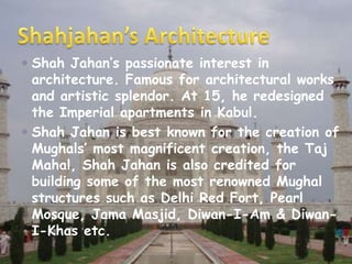  Shah Jahan’s passionate interest in
architecture. Famous for architectural works
and artistic splendor. At 15, he redesigned
the Imperial apartments in Kabul.
Shah Jahan is best known for the creation of
Mughals’ most magnificent creation, the Taj
Mahal, Shah Jahan is also credited for
building some of the most renowned Mughal
structures such as Delhi Red Fort, Pearl
Mosque, Jama Masjid, Diwan-I-Am & DiwanI-Khas etc.