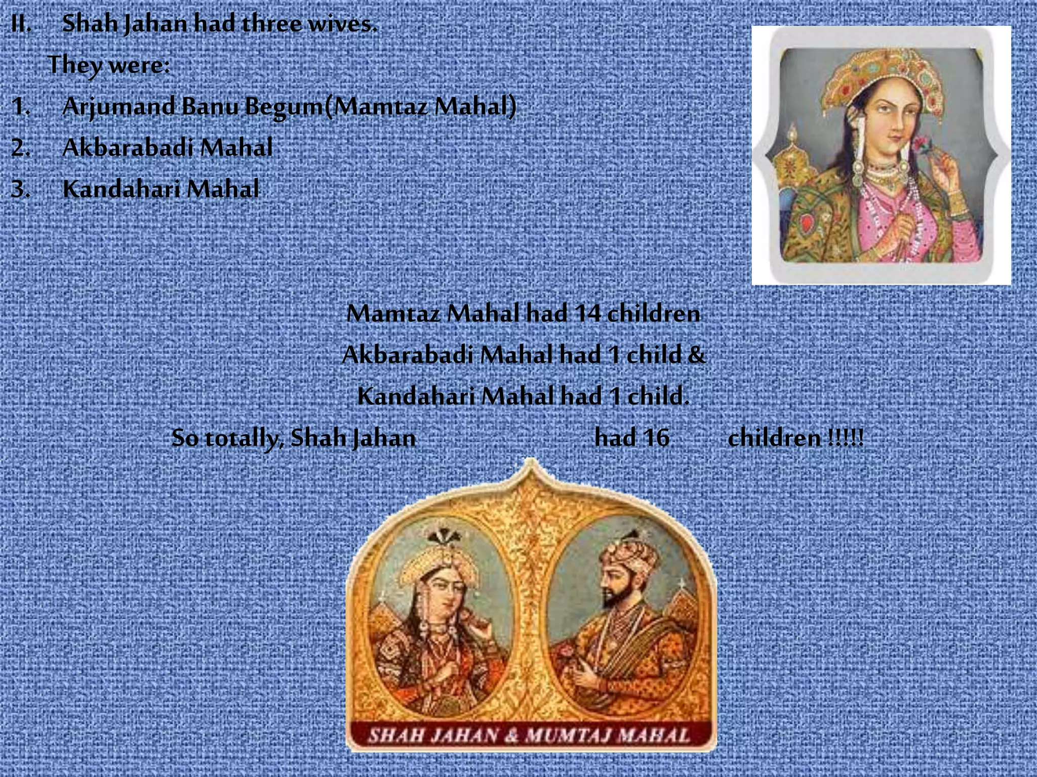 II. ShahJahanhad threewives.
They were:
1. Arjumand BanuBegum(Mamtaz Mahal)
2. Akbarabadi Mahal
3. Kandahari Mahal
Mamtaz Mahal had 14 children
Akbarabadi Mahal had 1 child &
KandahariMahalhad 1 child.
So totally, ShahJahan had 16 children !!!!!
 