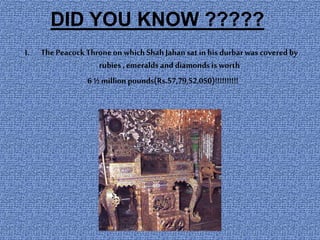 DID YOU KNOW ?????
I. ThePeacockThroneon which Shah Jahansat in his durbarwas covered by
rubies , emeralds and diamonds is worth
6 ½ million pounds(Rs.57,79,52,050)!!!!!!!!!!
 