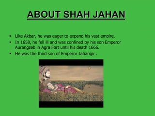  Like Akbar, he was eager to expand his vast empire.
 In 1658, he fell ill and was confined by his son Emperor
Aurangzeb in Agra Fort until his death 1666.
 He was the third son of Emperor Jahangir .
ABOUT SHAH JAHAN
 