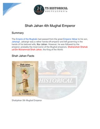 Shah Jahan 4th Mughal Emperor
Summary
The Empire of the Mughals had passed from the great Emperor Akbar to his son,
Jahangir. Jahangir was a rather hands-off emperor and left governing in the
hands of his beloved wife, Nur Jahan. However, he was followed by the
emperor, probably the most iconic of the Mughal emperors. Shahanshah Shahab
ud-Din Muhammad Shah Jahan, the King of the World.
Shah Jahan Facts
Shahjahan 5th Mughal Emperor
 