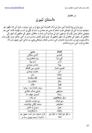 ‫ﺷﺎﻫﻪ ﺟﻮ رﺳﺎﻟﻮ ”ﻣﻌﻨﻰ ۽ ﻣﻄﻠﺐ ﺳﺎن“‬

‫‪www.voiceofsindh.net‬‬

‫ﺳﺮ ﻛﻠﻴﺎڻ‬

‫دאﺳﺘﺎن ﭨﻴﻮن‬

‫ُ‬
‫ﭘﺮﻳﻦ ﭘﺎڻ ﺋﻲ ﭘﻴﮍא ڏﻳﻨﺪڙ آﻫﻲ ۽ ﭘﺎڻ ﺋﻲ ڏک ﻻﻫﻴﻨﺪڙ آﻫﻲ. وﻳﭳ אن ۾ رﺗﻲ‪ ‬ﺟﻴﺘﺮو ﺑﻪ ﻓﺮق آﮢﻲ ﻧﭥﺎ ﺳﮕﮭﻦ. ﻫﻮ‬
‫ﺟﻨﻬﻨﺠﻮ دوﺳﺖ ﭤﺌﻲ ﭤﻮ، ﺗﻨﻬﻨﮑﻲ ﺧﻮب ﺧﻨﺠﺮ ﭤﻮ ﻫﮣﻲ. ﻫﻮ ﻣﺠﻠﺲ ۾ ﻣﭡﻮ ﭤﻮ ﻟﮙﻲ، ﭘﺮ אﻧﺪر ۾ ﻧﻬﺎﻳﺖ ﻇﺎﻟﻢ آﻫﻲ. ﻫﻮ‬
‫ﭘﻨﻬﻨﺠﻲ ﻋﺎﺷﻖ ﺟﻮن رﮘﻮن ﭤﻮ ﺳﻮﺟﮭﻲ. زﺑﺎن ﺗﻲ ﻣﻴﭡﺎج אﭤﺲ، ﻫﭣ ۾ ﻛﺎﺗﻲ. ﺟﻨﻬﻦ ﮐﻲ ﻛﻬﻲ ﭤﻮ، ﺗﻨﻬﻦ ﮐﻲ‬
‫ﻛﻮﭠﻲ ﭤﻮ، ﺟﻨﻬﻦ ﮐﻲ ﻛﻮﭠﻲ ﭤﻮ، ﺗﻨﻬﻦ ﻛﻬﻲ ﭤﻮ. ﮀﻨﮡ ﺗﻮڙي ﮘﻨﮃڻ ﺳﻨﺪس وس ۾ آﻫﻲ. ﻋﺎﺷﻖ ﺟﻮن رﮘﻮن رﺑﺎب‬
‫وאﻧﮕﺮ ﭘﺌﻴﻮن وﭴﻦ، ﭘﺮ ﺟﺎﻧﺐ ﭘﺎڻ ﺧﺎﻣﻮش آﻫﻲ. ﺳﻨﺪس ﻃﺮﻓﺎن ﺟﻴﻜﻲ ﭘﮍﭘﻲ، ﺳﻮ ﻣﭡﺎﺋﻲ آﻫﻲ. ﻧﻴﻨﻬﻦ وאرن ﻻ‪‬‬
‫ﻛﺴﮡ ﻗﺮب آﻫﻲ ۽ ﻣﺮڻ ﻣﺸﺎﻫﺪو.‬

‫אﻟﻔﺎظ‬

‫ُאﭤﻴﺎري‬
‫ُאﭤﻲ وﻳﺎ‬
‫َ‬
‫آزאر‬
‫ﭘﻴﮍא‬
‫ِ‬
‫ﻃﺒﻴﺒﻦ ﺗﻨﻮאر‬
‫َ‬
‫אور‬
‫ِ‬
‫َ َُ‬
‫رﻫﻨﻤﺎ‬
‫َ ِ ُ‬
‫رﻗﻴﺐ‬
‫ﺳﺎﭤﺮ‬
‫ِ‬
‫َ ُ‬
‫ﻗﻬﺎر‬
‫َ ُ‬
‫ﺳﺘﺎر‬
‫ﺳﻮﺟﮭﻲ‬
‫َ ُ‬
‫رﺑﺎب‬
‫َ َ َ َ‬
‫وﻳﻞ ﺳﭝﻜﻨﻬﻴﻦ‬
‫ِ‬
‫َ ُ‬
‫ري ﺟﺒﺎب‬
‫َ ِ ُ‬
‫ﺳﻨﮅﻳﻨﺪم‬
‫ُ‬
‫ﻋﻴﻦ‬
‫َ َُ‬
‫رﻫﻨﻤﺎ‪‬‬
‫َ ُ ﱡ َ ۡ َ َ‬
‫َ َ ِﱡ َ ۡ‬
‫و ﺗﻌِﺰ ﻣﻦ ﺗﺸﺎ‪ ،‬و ﺗﺬل ﻣﻦ‬
‫َ َ‬
‫ﺗﺸﺎ‪.‬‬

‫54‬

‫ﻣﻌﻨﻰ‬

‫ُ‬
‫אﭤﺎري، ﺟﺎﮘﺎﺋﻲ‬
‫ﭘﺎڻ ﻧﻜﺮي وﻳﺎ‬
‫درد، ﭘﻴﮍא‬
‫ﻋﺬאب، ﺑﻴﻤﺎري‬
‫ﻃﺒﻴﺒﻦ ﺟﻲ ﮔﻔﺘﮕﻮ‬
‫ﻋﺠﻴﺐ ﺑﻴﻤﺎري‬
‫رﻫﺒﺮ‬
‫ﻧﮕﺎه ﻛﻨﺪڙ‬
‫אﻛﺜﻴﺮ دوא‬
‫ﻇﺎﻟﻢ‬
‫ﭘﺮدو رﮐﻨﺪڙ )ﺳﺘﺮ= ﭘﺮدو(‬
‫ﺟﺎﭼﻲ ﺻﺎف ﻛﺮي‬
‫ﺗﻨﺒﻮري ﺟﮭﮍو ﺳﺎز‬
‫ﻫﺮ وﻗﺖ‬
‫ري ﺟﻮאب، ﺧﺎﻣﻮش‬
‫ﻣﺮﻫﻢ ﻟﮙﺎﺋﻲ ﮀﭩﺎﺋﻴﻨﺪم‬
‫ﻧﺴﻮرو ﻳﺎ ﺧﺎﻟﺺ‬
‫رאه ڏﻳﮑﺎرﻳﻨﺪڙ‬
‫ﻗﺮآن ﺷﺮﻳﻒ ﻣﺎن آﻳﺖ، ﺟﻨﻬﻦ ﺟﻮ‬
‫ﺷﺎﻋﺮאﻧﻪ ﺗﺮﺟﻤﻮ ﭘﻬﺮﻳﻦ ﺳﭧ ۾‬

 