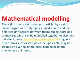 Mathematical modelling
The action upon a set of charged particles by a set of
linear magnets (i.e. only dipoles, quadrupoles and the
field-free drift regions between them) can be expressed
as matrices which can be multiplied together to give their
net effect, using ray transfer matrix analysis.[7] Higher-
order terms such as sextupoles, octupoles etc. may be
treated by a variety of methods, depending on the
phenomena of interest.
 
