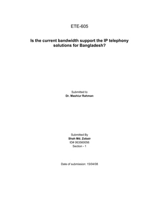 ETE-605


Is the current bandwidth support the IP telephony
            solutions for Bangladesh?




                      Submitted to
                  Dr. Mashiur Rahman




                      Submitted By
                    Shah Md. Zobair
                     ID# 063560056
                       Section - 1




               Date of submission: 15/04/08
 
