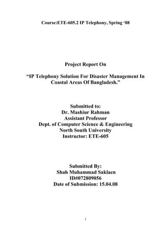 Course:ETE-605.2 IP Telephony, Spring ‘08




                Project Report On

“IP Telephony Solution For Disaster Management In
          Coastal Areas Of Bangladesh.”



                    Submitted to:
                Dr. Mashiur Rahman
                 Assistant Professor
     Dept. of Computer Science & Engineering
               North South University
                Instructor: ETE-605




                  Submitted By:
            Shah Muhammad Saklaen
                  ID#072809056
           Date of Submission: 15.04.08




                          1
 
