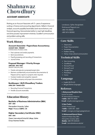 Shahnawaz
Chowdhury
ACCOUNT ASSOCIATE
Working as an Account Associate with 3 + years of experience
working in finance and accounting departments. Skilled in financial
analysis, accounts payable/receivable, bank reconciliations, and
financial reporting. Demonstrated ability to meet tight deadlines
and drive process improvement initiatives. Excellent communication
and problem-solving skills.
Lamabazar, Sylhet, Bangladesh
Shahnewaz73@gmail.com
+880 1751-818633
+880 1674-580382
Work History
Education History
Post customer and vendor payments.
Bank reconciliations
Payroll processing and recording of transactions
Journal Entries
Account Associate • Paperchase Accountancy
AUGUST 2022 - PRESENT
PAPERCHASE (PCHASE.COM)
Metropolitan University, Sylhet
Major: Finance | CGPA: 3.18
Bachelor of Business Administration (BBA)
2017 - 2021
Classic International School & College, Sylhet
Group: Business Studies.
Higher Secondary Certificate (HSC)
2015 - 2016
Create and execute a proposed project plan.
Maintain confidentiality around sensitive documentation &
Prepare ad-hoc reports on projects when required.
Conduct market and competitor research
Controlling company and project documentation.
Proposal Manager • Priority Groups
JUNE 2021 - MAY 2022
PRIORITYGROUPS.ORG
Recording Financial Transactions.
Handle accounts receivable.
Bookkeeper • M/S Chowdhury Traders
APRIL 2019 - MARCH 2021
Observation
Project Documentation
Awareness
Problem-Solving
Clarity, Cross-cultural communication
Core Skills
Technical Skills
Language
Referees
Xero Accounting
QuickBooks
Microsoft Excel
Microsoft word
Google Docs
Photoshop
Canva
English (IELTS 6.5)
Bengali (Native Language)
2. Sam Tucker
(COO) | Priority Groups
Mobile: +1 (347) 415 - 2637
E-mail - manager.prioritygroups@gmail.com
3. Mohammad Kamrul Ahsan
Assistant Professor (Dep. BBA)
Metropolitan University, Sylhet
Mobile: +880 1719-404243
E-mail - kamrul@metrouni.edu.bd
1. Mohammad Shaykhul Alam
Income Tax Lawyer
ITP, National Board of Revenue
Mobile: +880 1717-415131
E-mail - shaykhul.alam@gmail.com
 