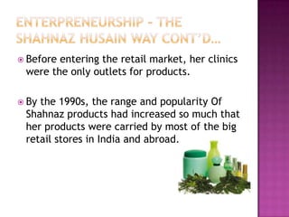  Before

entering the retail market, her clinics
were the only outlets for products.

 By

the 1990s, the range and popularity Of
Shahnaz products had increased so much that
her products were carried by most of the big
retail stores in India and abroad.

 