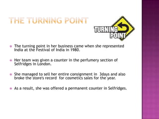 

The turning point in her business came when she represented
India at the Festival of India in 1980.



Her team was given a counter in the perfumery section of
Selfridges in London.



She managed to sell her entire consignment in 3days and also
broke the store's record for cosmetics sales for the year.



As a result, she was offered a permanent counter in Selfridges.

 