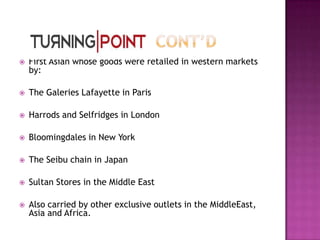 

First Asian whose goods were retailed in western markets
by:



The Galeries Lafayette in Paris



Harrods and Selfridges in London



Bloomingdales in New York



The Seibu chain in Japan



Sultan Stores in the Middle East



Also carried by other exclusive outlets in the MiddleEast,
Asia and Africa.

 