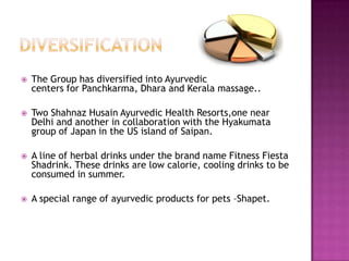 

The Group has diversified into Ayurvedic
centers for Panchkarma, Dhara and Kerala massage..



Two Shahnaz Husain Ayurvedic Health Resorts,one near
Delhi and another in collaboration with the Hyakumata
group of Japan in the US island of Saipan.



A line of herbal drinks under the brand name Fitness Fiesta
Shadrink. These drinks are low calorie, cooling drinks to be
consumed in summer.



A special range of ayurvedic products for pets –Shapet.

 