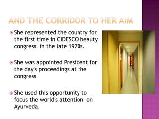 She

represented the country for
the first time in CIDESCO beauty
congress in the late 1970s.

 She

was appointed President for
the day's proceedings at the
congress

 She

used this opportunity to
focus the world's attention on
Ayurveda.

 