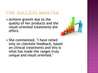  Achieve

growth due to the
quality of her products and the
result-oriented treatments she
offers.

 She

commented, "I have relied
only on clientele feedback, based
on clinical treatments and this is
what has made the ranges truly
unique and result oriented."

 