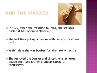 

In 1977, when she returned to India, she set up a
parlor at her home in New Delhi.



She had then put up a banner with her qualifications
on it.



Within days she was booked for the next 6 months.



She removed the banner and since then she never
advertised. She let her products speak for
themselves.

 