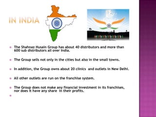 

The Shahnaz Husain Group has about 40 distributors and more than
600 sub distributors all over India.



The Group sells not only in the cities but also in the small towns.



In addition, the Group owns about 20 clinics and outlets in New Delhi.



All other outlets are run on the franchise system.



The Group does not make any financial investment in its franchises,
nor does it have any share in their profits.



 